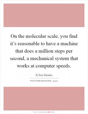 On the molecular scale, you find it’s reasonable to have a machine that does a million steps per second, a mechanical system that works at computer speeds Picture Quote #1