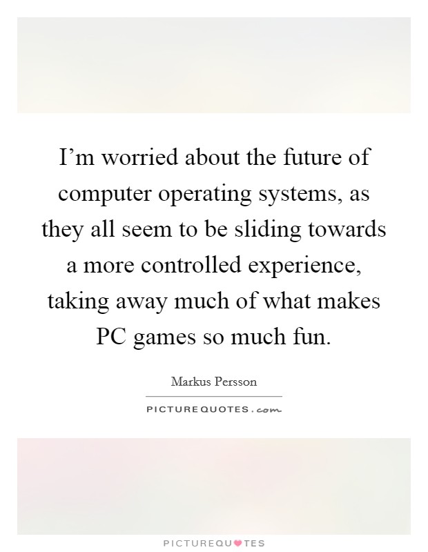I'm worried about the future of computer operating systems, as they all seem to be sliding towards a more controlled experience, taking away much of what makes PC games so much fun. Picture Quote #1