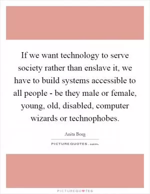 If we want technology to serve society rather than enslave it, we have to build systems accessible to all people - be they male or female, young, old, disabled, computer wizards or technophobes Picture Quote #1