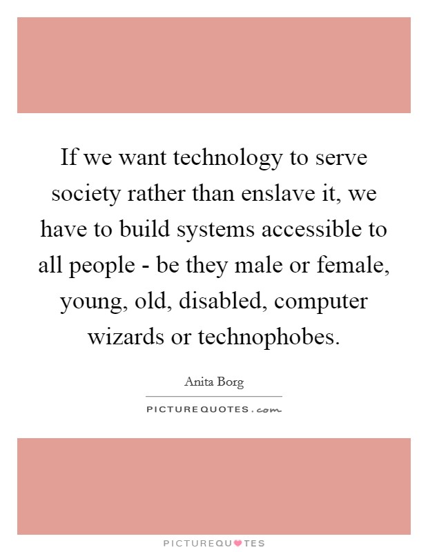 If we want technology to serve society rather than enslave it, we have to build systems accessible to all people - be they male or female, young, old, disabled, computer wizards or technophobes. Picture Quote #1