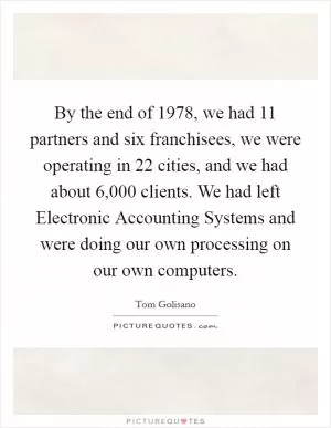 By the end of 1978, we had 11 partners and six franchisees, we were operating in 22 cities, and we had about 6,000 clients. We had left Electronic Accounting Systems and were doing our own processing on our own computers Picture Quote #1