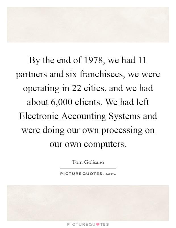 By the end of 1978, we had 11 partners and six franchisees, we were operating in 22 cities, and we had about 6,000 clients. We had left Electronic Accounting Systems and were doing our own processing on our own computers. Picture Quote #1