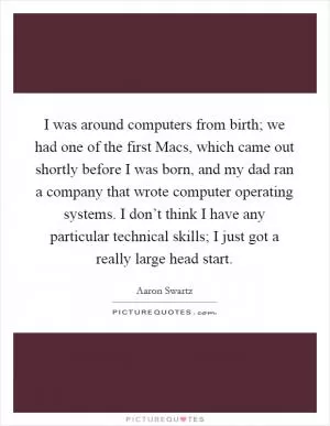 I was around computers from birth; we had one of the first Macs, which came out shortly before I was born, and my dad ran a company that wrote computer operating systems. I don’t think I have any particular technical skills; I just got a really large head start Picture Quote #1