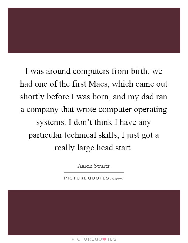 I was around computers from birth; we had one of the first Macs, which came out shortly before I was born, and my dad ran a company that wrote computer operating systems. I don't think I have any particular technical skills; I just got a really large head start. Picture Quote #1