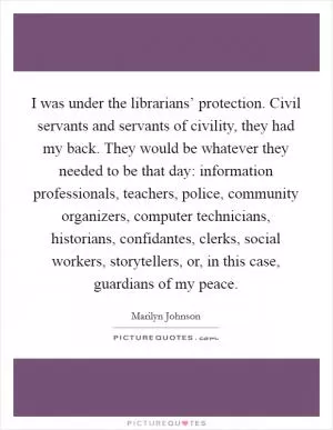 I was under the librarians’ protection. Civil servants and servants of civility, they had my back. They would be whatever they needed to be that day: information professionals, teachers, police, community organizers, computer technicians, historians, confidantes, clerks, social workers, storytellers, or, in this case, guardians of my peace Picture Quote #1