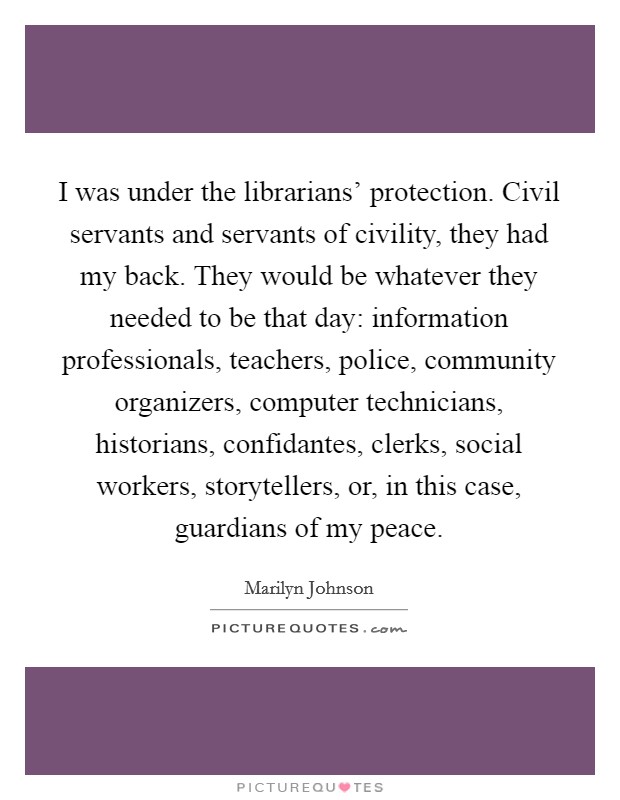 I was under the librarians' protection. Civil servants and servants of civility, they had my back. They would be whatever they needed to be that day: information professionals, teachers, police, community organizers, computer technicians, historians, confidantes, clerks, social workers, storytellers, or, in this case, guardians of my peace. Picture Quote #1