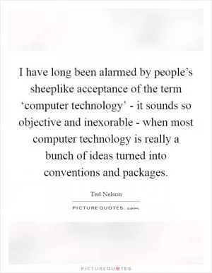 I have long been alarmed by people’s sheeplike acceptance of the term ‘computer technology’ - it sounds so objective and inexorable - when most computer technology is really a bunch of ideas turned into conventions and packages Picture Quote #1