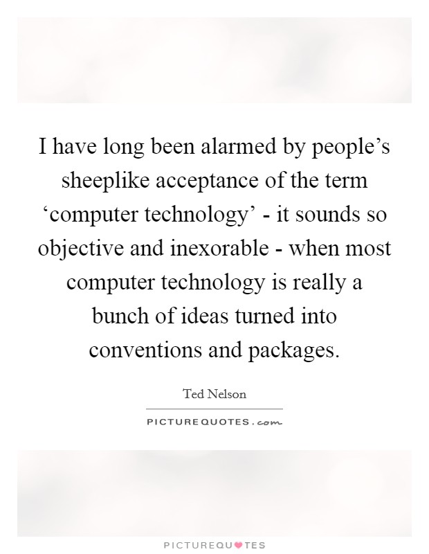 I have long been alarmed by people's sheeplike acceptance of the term ‘computer technology' - it sounds so objective and inexorable - when most computer technology is really a bunch of ideas turned into conventions and packages. Picture Quote #1