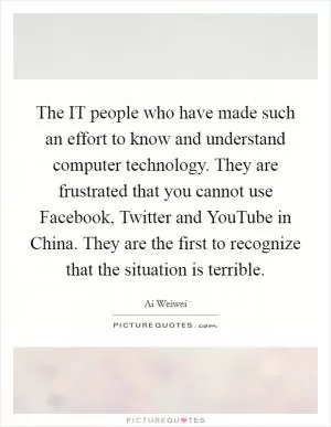 The IT people who have made such an effort to know and understand computer technology. They are frustrated that you cannot use Facebook, Twitter and YouTube in China. They are the first to recognize that the situation is terrible Picture Quote #1