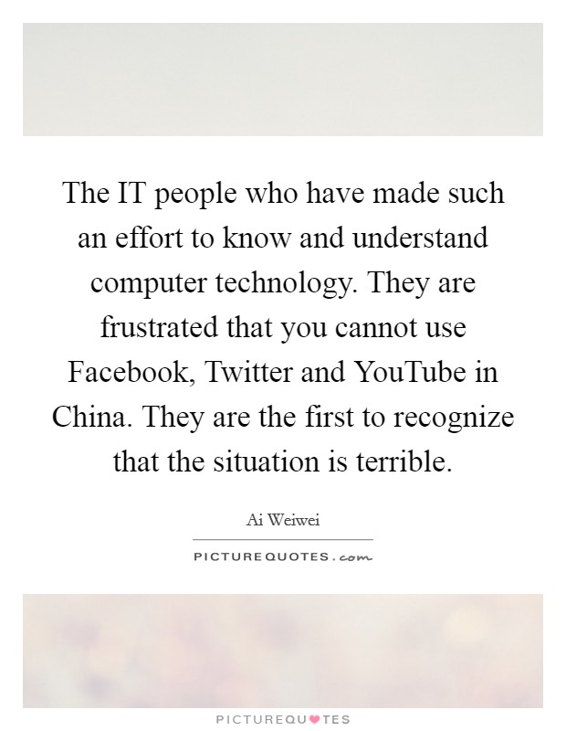 The IT people who have made such an effort to know and understand computer technology. They are frustrated that you cannot use Facebook, Twitter and YouTube in China. They are the first to recognize that the situation is terrible. Picture Quote #1