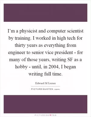 I’m a physicist and computer scientist by training. I worked in high tech for thirty years as everything from engineer to senior vice president - for many of those years, writing SF as a hobby - until, in 2004, I began writing full time Picture Quote #1