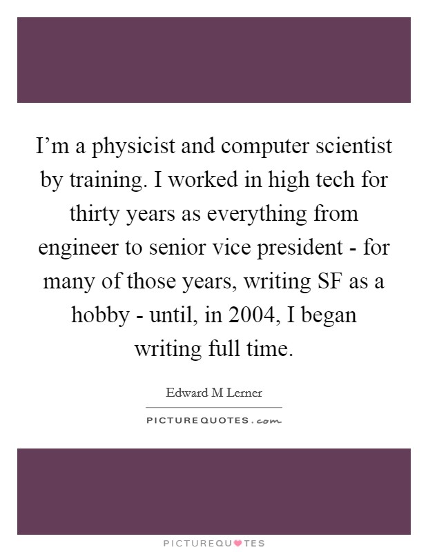 I'm a physicist and computer scientist by training. I worked in high tech for thirty years as everything from engineer to senior vice president - for many of those years, writing SF as a hobby - until, in 2004, I began writing full time. Picture Quote #1
