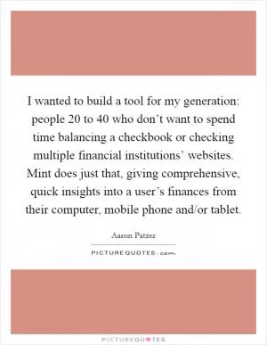 I wanted to build a tool for my generation: people 20 to 40 who don’t want to spend time balancing a checkbook or checking multiple financial institutions’ websites. Mint does just that, giving comprehensive, quick insights into a user’s finances from their computer, mobile phone and/or tablet Picture Quote #1