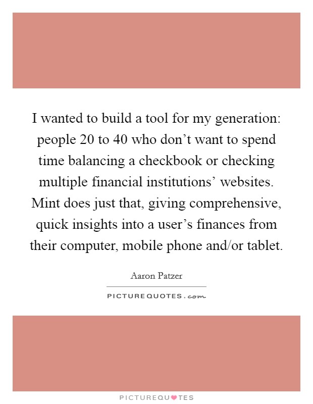 I wanted to build a tool for my generation: people 20 to 40 who don't want to spend time balancing a checkbook or checking multiple financial institutions' websites. Mint does just that, giving comprehensive, quick insights into a user's finances from their computer, mobile phone and/or tablet. Picture Quote #1