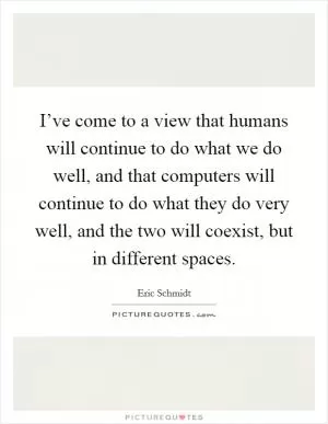I’ve come to a view that humans will continue to do what we do well, and that computers will continue to do what they do very well, and the two will coexist, but in different spaces Picture Quote #1
