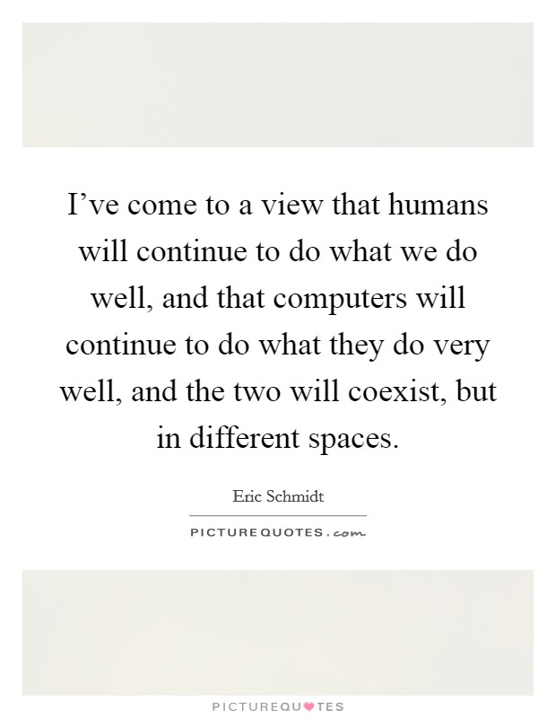 I've come to a view that humans will continue to do what we do well, and that computers will continue to do what they do very well, and the two will coexist, but in different spaces. Picture Quote #1