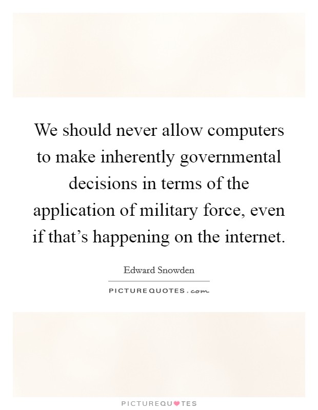 We should never allow computers to make inherently governmental decisions in terms of the application of military force, even if that's happening on the internet. Picture Quote #1