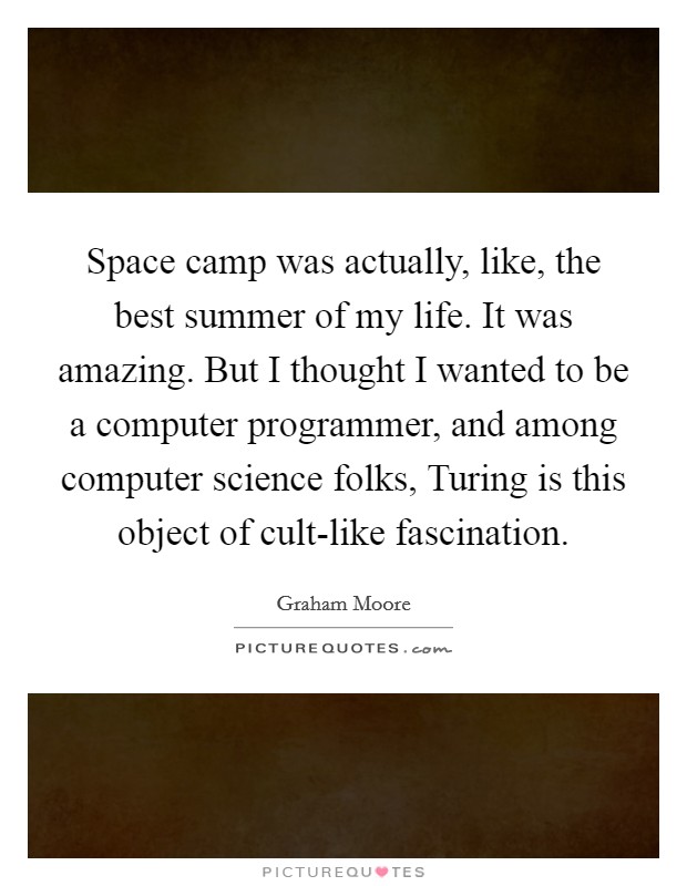 Space camp was actually, like, the best summer of my life. It was amazing. But I thought I wanted to be a computer programmer, and among computer science folks, Turing is this object of cult-like fascination. Picture Quote #1