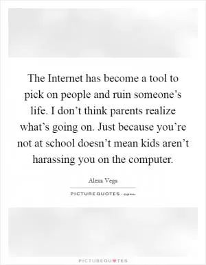 The Internet has become a tool to pick on people and ruin someone’s life. I don’t think parents realize what’s going on. Just because you’re not at school doesn’t mean kids aren’t harassing you on the computer Picture Quote #1