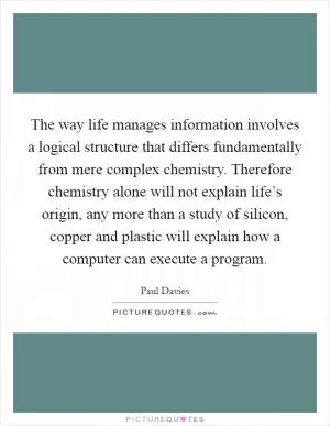 The way life manages information involves a logical structure that differs fundamentally from mere complex chemistry. Therefore chemistry alone will not explain life’s origin, any more than a study of silicon, copper and plastic will explain how a computer can execute a program Picture Quote #1