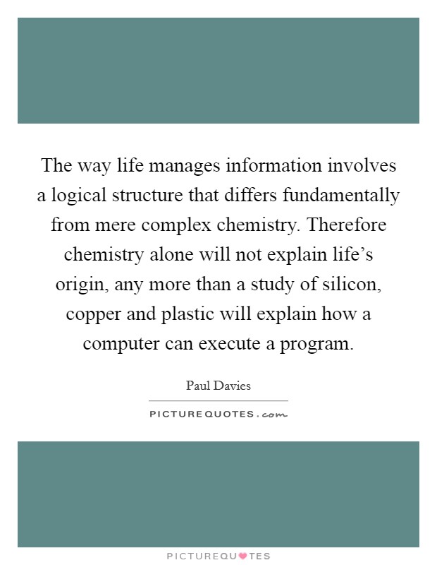 The way life manages information involves a logical structure that differs fundamentally from mere complex chemistry. Therefore chemistry alone will not explain life's origin, any more than a study of silicon, copper and plastic will explain how a computer can execute a program. Picture Quote #1