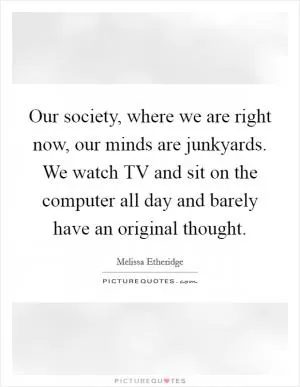 Our society, where we are right now, our minds are junkyards. We watch TV and sit on the computer all day and barely have an original thought Picture Quote #1