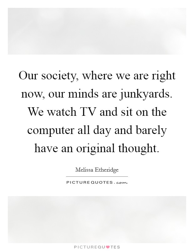 Our society, where we are right now, our minds are junkyards. We watch TV and sit on the computer all day and barely have an original thought. Picture Quote #1