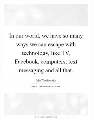 In our world, we have so many ways we can escape with technology, like TV, Facebook, computers, text messaging and all that Picture Quote #1