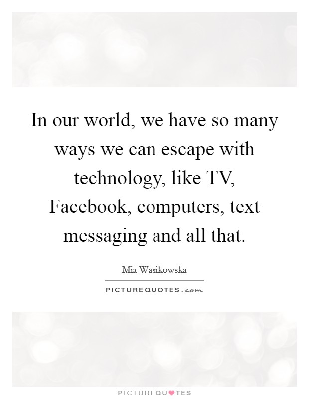 In our world, we have so many ways we can escape with technology, like TV, Facebook, computers, text messaging and all that. Picture Quote #1
