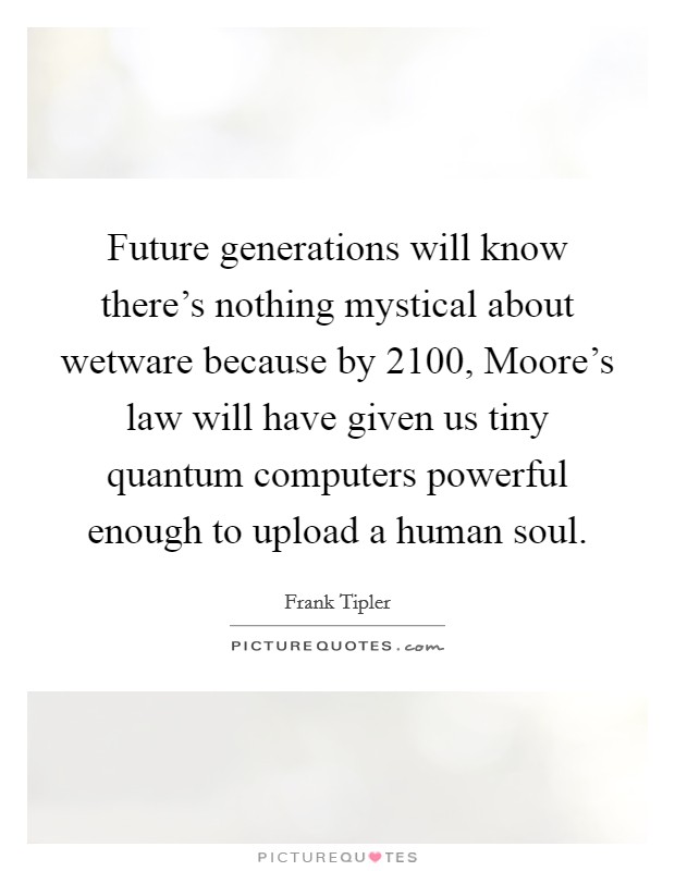 Future generations will know there's nothing mystical about wetware because by 2100, Moore's law will have given us tiny quantum computers powerful enough to upload a human soul. Picture Quote #1