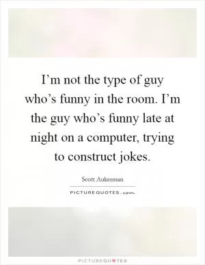 I’m not the type of guy who’s funny in the room. I’m the guy who’s funny late at night on a computer, trying to construct jokes Picture Quote #1