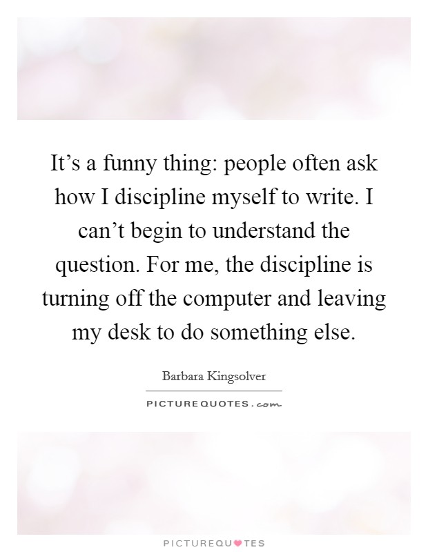 It's a funny thing: people often ask how I discipline myself to write. I can't begin to understand the question. For me, the discipline is turning off the computer and leaving my desk to do something else. Picture Quote #1