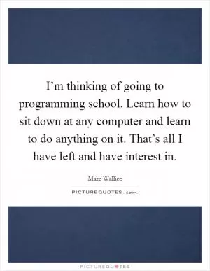 I’m thinking of going to programming school. Learn how to sit down at any computer and learn to do anything on it. That’s all I have left and have interest in Picture Quote #1