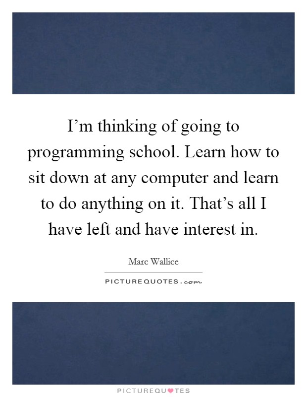 I'm thinking of going to programming school. Learn how to sit down at any computer and learn to do anything on it. That's all I have left and have interest in. Picture Quote #1