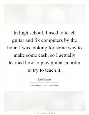 In high school, I used to teach guitar and fix computers by the hour. I was looking for some way to make some cash, so I actually learned how to play guitar in order to try to teach it Picture Quote #1