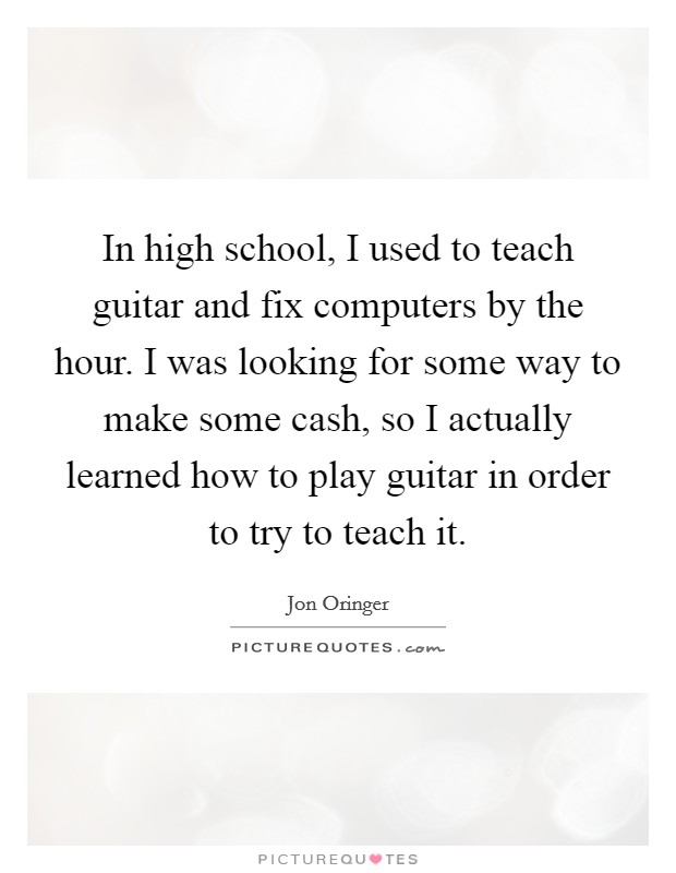 In high school, I used to teach guitar and fix computers by the hour. I was looking for some way to make some cash, so I actually learned how to play guitar in order to try to teach it. Picture Quote #1