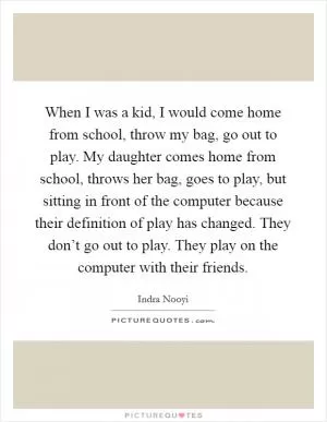 When I was a kid, I would come home from school, throw my bag, go out to play. My daughter comes home from school, throws her bag, goes to play, but sitting in front of the computer because their definition of play has changed. They don’t go out to play. They play on the computer with their friends Picture Quote #1