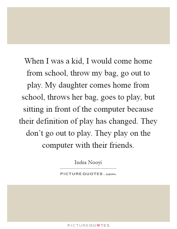 When I was a kid, I would come home from school, throw my bag, go out to play. My daughter comes home from school, throws her bag, goes to play, but sitting in front of the computer because their definition of play has changed. They don't go out to play. They play on the computer with their friends. Picture Quote #1