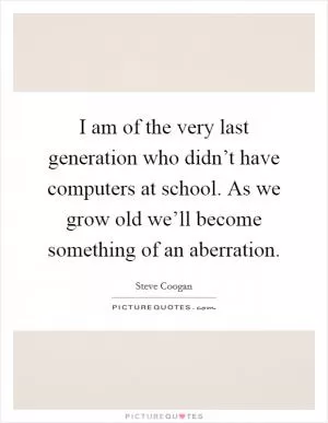 I am of the very last generation who didn’t have computers at school. As we grow old we’ll become something of an aberration Picture Quote #1