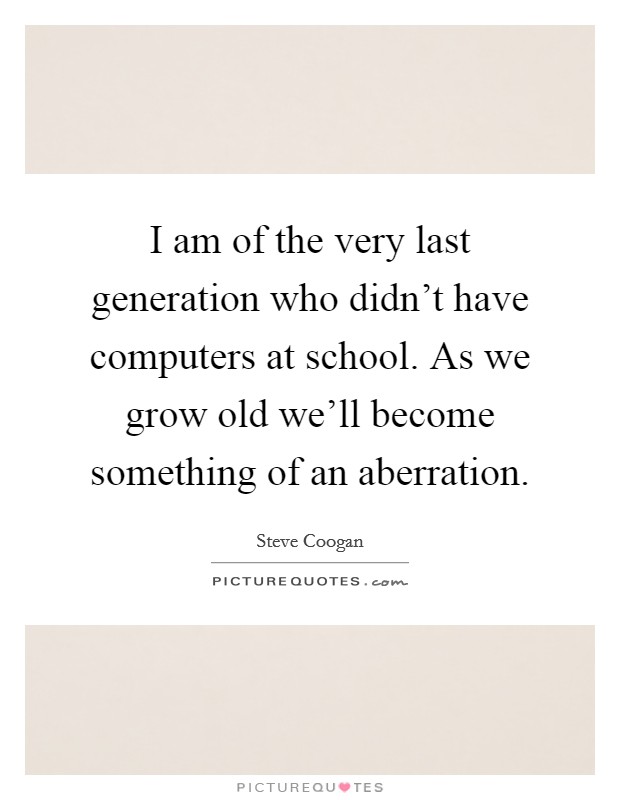 I am of the very last generation who didn't have computers at school. As we grow old we'll become something of an aberration. Picture Quote #1