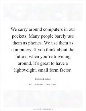 We carry around computers in our pockets. Many people barely use them as phones. We use them as computers. If you think about the future, when you’re traveling around, it’s great to have a lightweight, small form factor Picture Quote #1