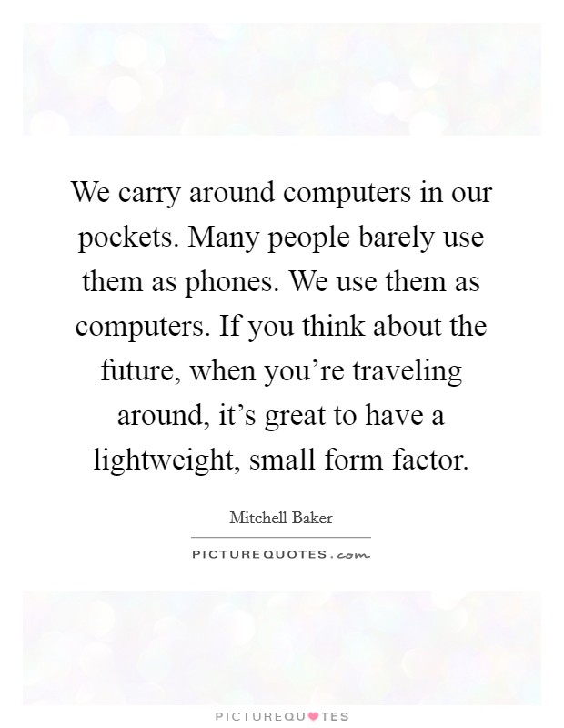 We carry around computers in our pockets. Many people barely use them as phones. We use them as computers. If you think about the future, when you're traveling around, it's great to have a lightweight, small form factor. Picture Quote #1