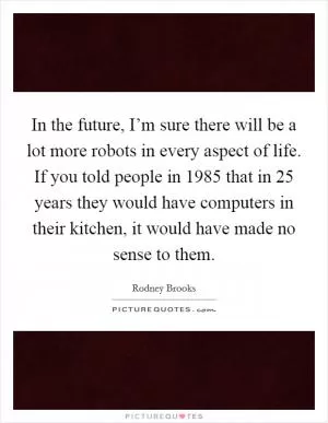In the future, I’m sure there will be a lot more robots in every aspect of life. If you told people in 1985 that in 25 years they would have computers in their kitchen, it would have made no sense to them Picture Quote #1