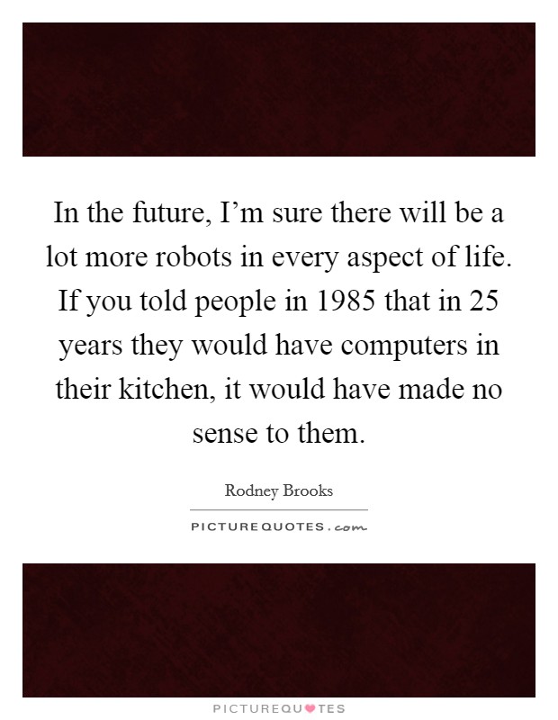 In the future, I'm sure there will be a lot more robots in every aspect of life. If you told people in 1985 that in 25 years they would have computers in their kitchen, it would have made no sense to them. Picture Quote #1