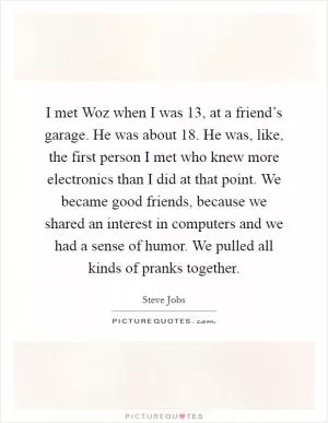 I met Woz when I was 13, at a friend’s garage. He was about 18. He was, like, the first person I met who knew more electronics than I did at that point. We became good friends, because we shared an interest in computers and we had a sense of humor. We pulled all kinds of pranks together Picture Quote #1
