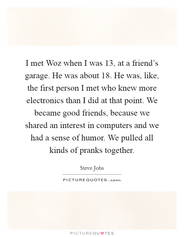 I met Woz when I was 13, at a friend's garage. He was about 18. He was, like, the first person I met who knew more electronics than I did at that point. We became good friends, because we shared an interest in computers and we had a sense of humor. We pulled all kinds of pranks together. Picture Quote #1