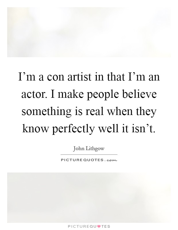 I'm a con artist in that I'm an actor. I make people believe something is real when they know perfectly well it isn't. Picture Quote #1