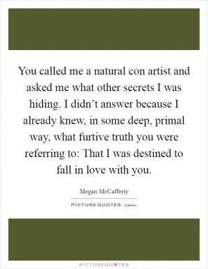 You called me a natural con artist and asked me what other secrets I was hiding. I didn’t answer because I already knew, in some deep, primal way, what furtive truth you were referring to: That I was destined to fall in love with you Picture Quote #1
