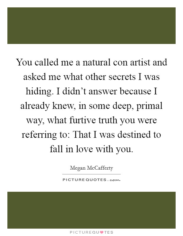 You called me a natural con artist and asked me what other secrets I was hiding. I didn't answer because I already knew, in some deep, primal way, what furtive truth you were referring to: That I was destined to fall in love with you. Picture Quote #1