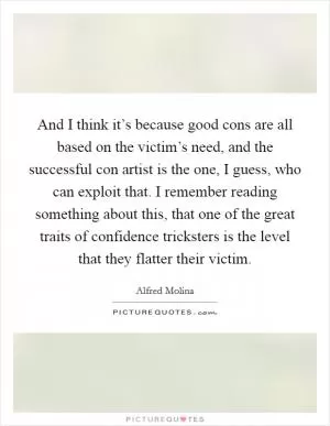 And I think it’s because good cons are all based on the victim’s need, and the successful con artist is the one, I guess, who can exploit that. I remember reading something about this, that one of the great traits of confidence tricksters is the level that they flatter their victim Picture Quote #1